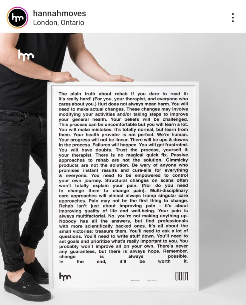 The image shows a giant poster with a lot of words. The poster has a white background with black letters. It is about physical therapy and it says: “The plain truth about rehab if you dare to read it: It’s really hard! (For you, your therapist and everyone who cares abut you.) Hurt does not always mean harm. You will need to make actual changes. These changes may involve modifying your activities and/or taking steps to improve your general health. Your beliefs will be challenged. This process can be uncomfortable but you will learn a lot. You will make mistakes. It’s totally normal, but learn form them. Your health provider is not perfect. We’re human. Your progress will not be linear. There will be ups and downs in the process. Failures will happen. You will get frustrated. You will have doubts. Trust the process, yourself and your therapist. There is no magical quick fix. Passive approaches to rehab are not the solution. Gimmicky products are not the solution. Be wary of anyone who promises instant results or cure-alls for everything and everyone. You need to be empowered to control your own journey. Structural changes on scans often won’t totally explain your pain. (Nor do you need to change them to change pain). Multi-disciplinary care approaches will almost always trump singular care approaches. Pain may not be the first thing to change. Rehab isn’t just about improving pain- it’s about improving quality of life and well-being. Your pain is always multifactorial. No, you’re not making anything up. Nobody has all the answers, but find professionals with more scientifically backed ones. It’s all about the small victories: treasure them. You’ll need to ask a lot of questions. You’ll need to write stuff down. You’ll need to set goals and prioritise what’s really important to you. You probably won’t improve all on your own. There’s never any guarantees, but there is always hope. Remember, change is always possible. In the end, it’ll be worth it.”